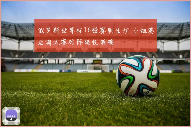 俄罗斯世界杯16强赛制出炉 小组赛后淘汰赛对阵路径明确