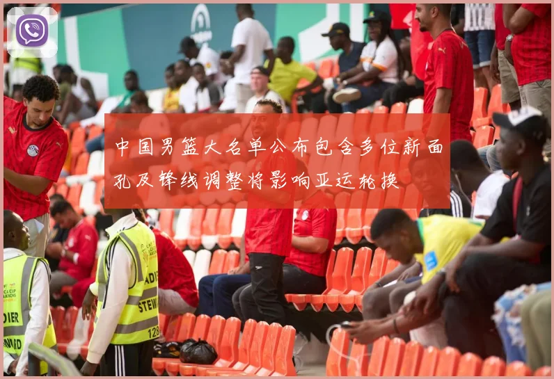 中国男篮大名单公布包含多位新面孔及锋线调整将影响亚运轮换