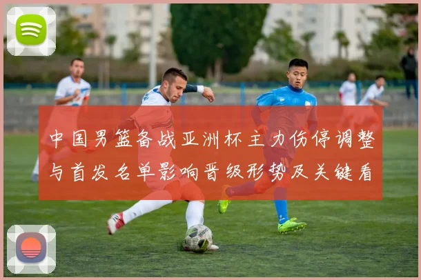 中国男篮备战亚洲杯主力伤停调整与首发名单影响晋级形势及关键看点