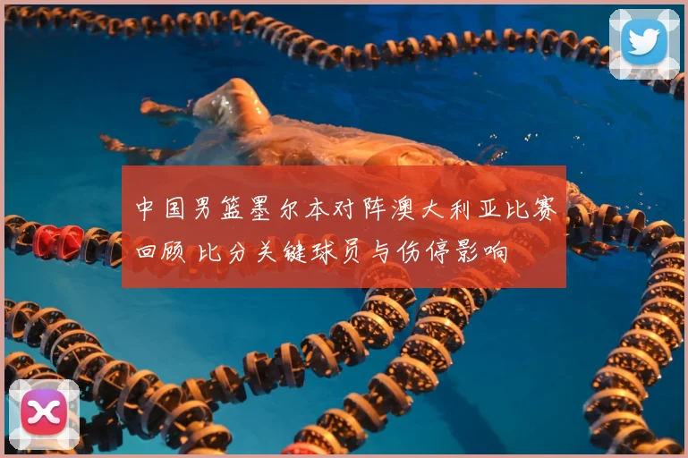 中国男篮墨尔本对阵澳大利亚比赛回顾 比分关键球员与伤停影响
