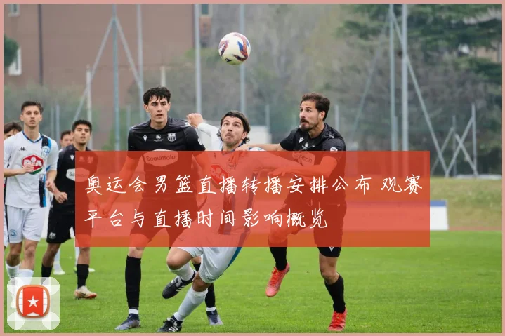 奥运会男篮直播转播安排公布 观赛平台与直播时间影响概览