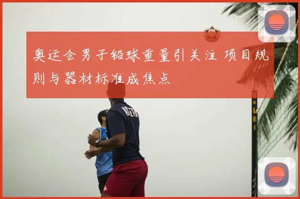 奥运会男子铅球重量引关注 项目规则与器材标准成焦点