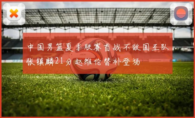 中国男篮夏季联赛首战不敌国王队张镇麟21分赵维伦替补登场