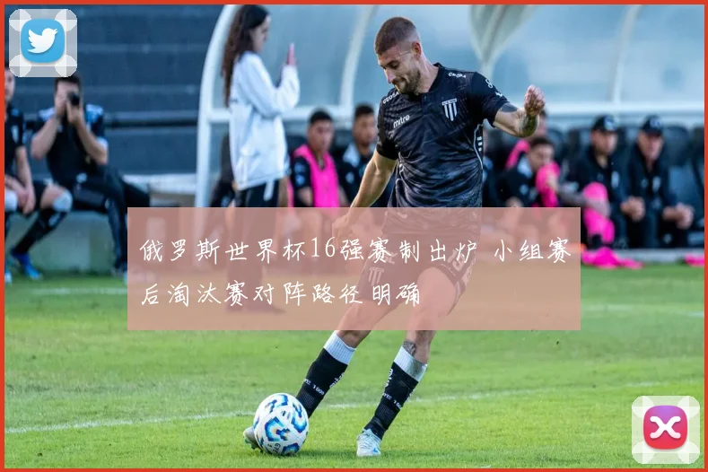 俄罗斯世界杯16强赛制出炉 小组赛后淘汰赛对阵路径明确