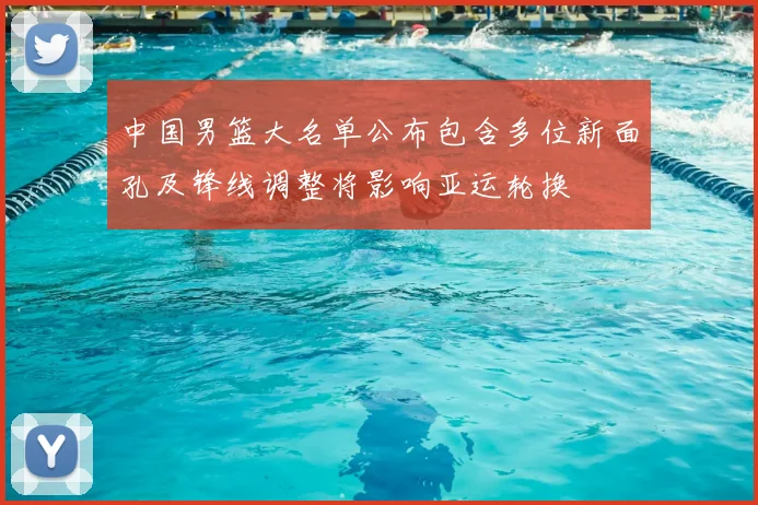 中国男篮大名单公布包含多位新面孔及锋线调整将影响亚运轮换