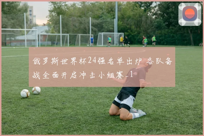 俄罗斯世界杯24强名单出炉 各队备战全面开启冲击小组赛_1