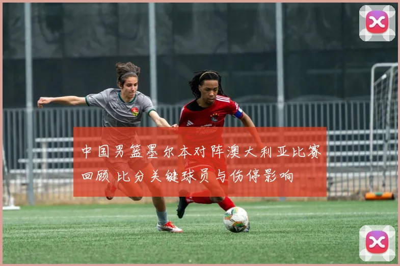 中国男篮墨尔本对阵澳大利亚比赛回顾 比分关键球员与伤停影响