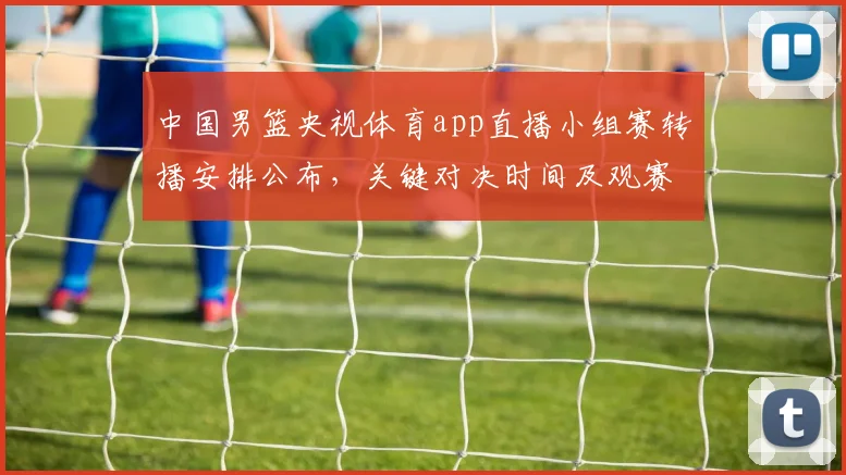 中国男篮央视体育app直播小组赛转播安排公布，关键对决时间及观赛提示