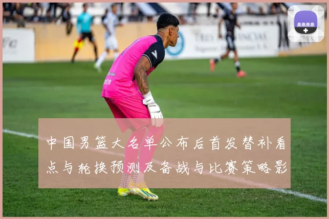 中国男篮大名单公布后首发替补看点与轮换预测及备战与比赛策略影响