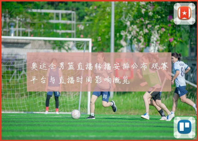 奥运会男篮直播转播安排公布 观赛平台与直播时间影响概览