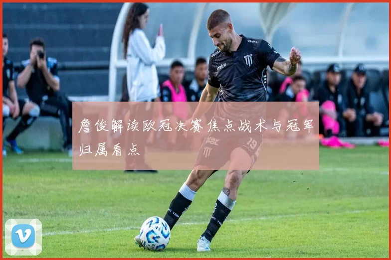 詹俊解读欧冠决赛焦点战术与冠军归属看点