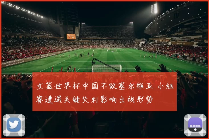 女篮世界杯中国不敌塞尔维亚 小组赛遭遇关键失利影响出线形势