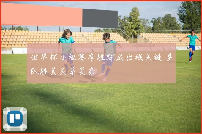 世界杯小组赛净胜球成出线关键 多队胜负关系复杂