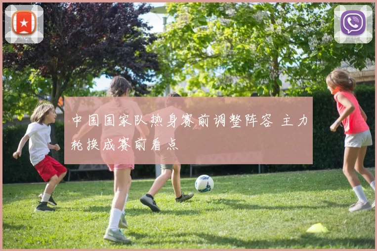 中国国家队热身赛前调整阵容 主力轮换成赛前看点
