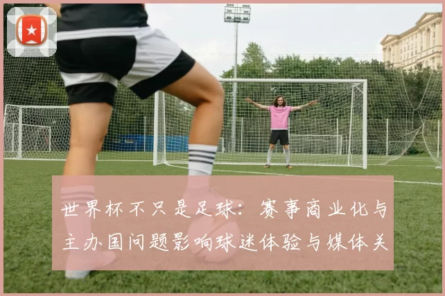 世界杯不只是足球:赛事商业化与主办国问题影响球迷体验与媒体关注