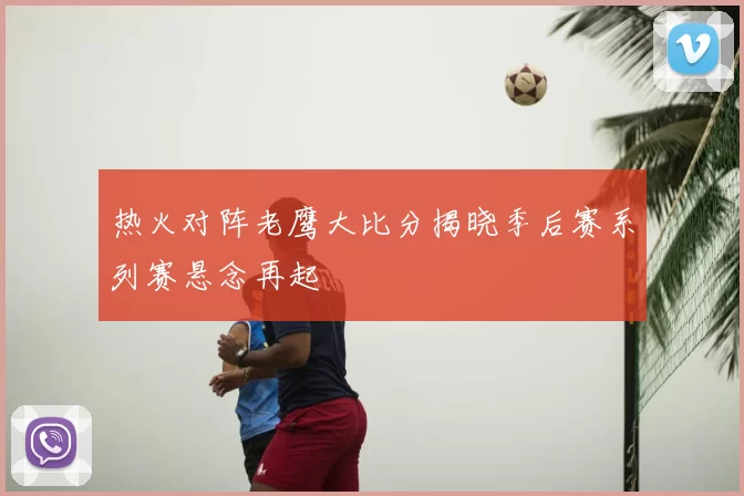 热火对阵老鹰大比分揭晓季后赛系列赛悬念再起