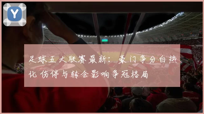 足球五大联赛最新：豪门争分白热化 伤停与转会影响争冠格局