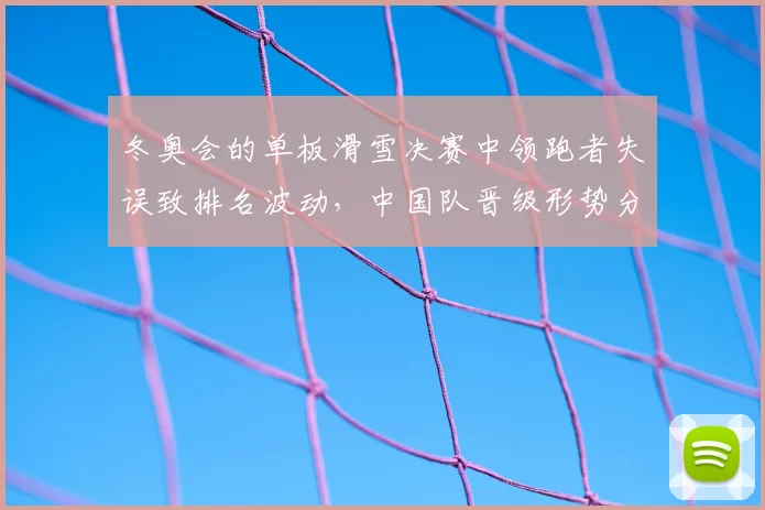 冬奥会的单板滑雪决赛中领跑者失误致排名波动，中国队晋级形势分析