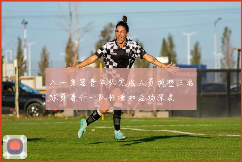 八一男篮青年队完成人员调整三名球员晋升一队将增加后场深度