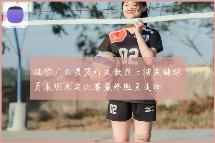 辽宁广东男篮对决激烈上演关键球员表现决定比赛最终胜负走向