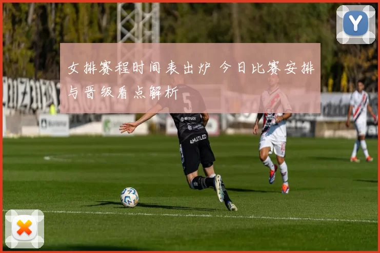 女排赛程时间表出炉 今日比赛安排与晋级看点解析