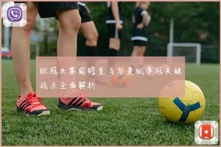 欧冠决赛前瞻皇马与曼城争冠关键战点全面解析