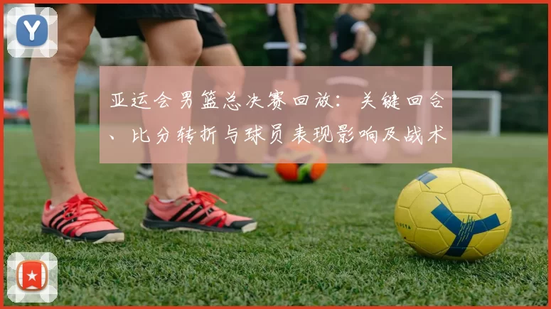 亚运会男篮总决赛回放：关键回合、比分转折与球员表现影响及战术分析