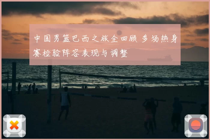 中国男篮巴西之旅全回顾 多场热身赛检验阵容表现与调整