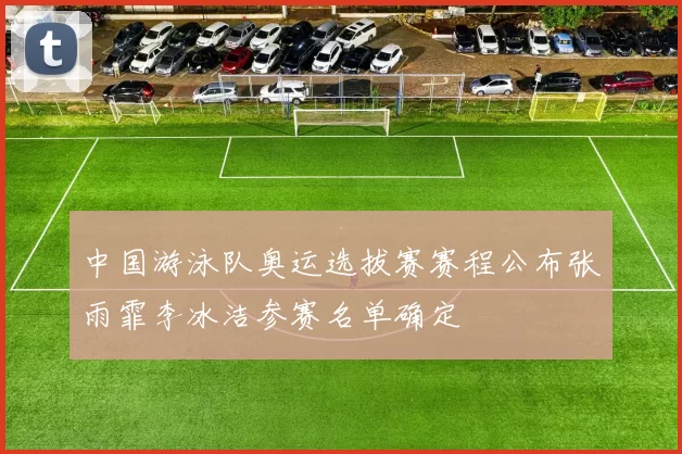 中国游泳队奥运选拔赛赛程公布张雨霏李冰洁参赛名单确定