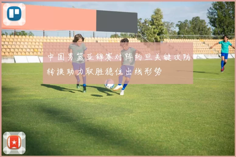 中国男篮亚锦赛对阵约旦关键攻防转换助力取胜稳住出线形势