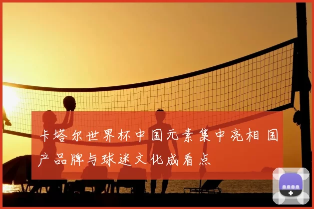 卡塔尔世界杯中国元素集中亮相 国产品牌与球迷文化成看点