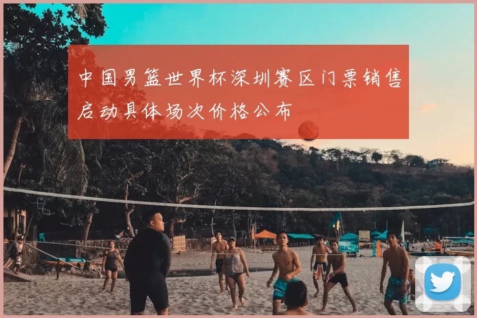 中国男篮世界杯深圳赛区门票销售启动具体场次价格公布