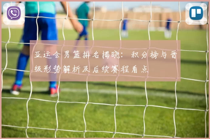 亚运会男篮排名揭晓:积分榜与晋级形势解析及后续赛程看点