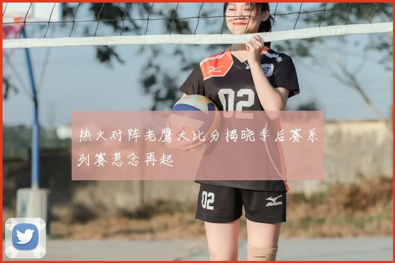 热火对阵老鹰大比分揭晓季后赛系列赛悬念再起