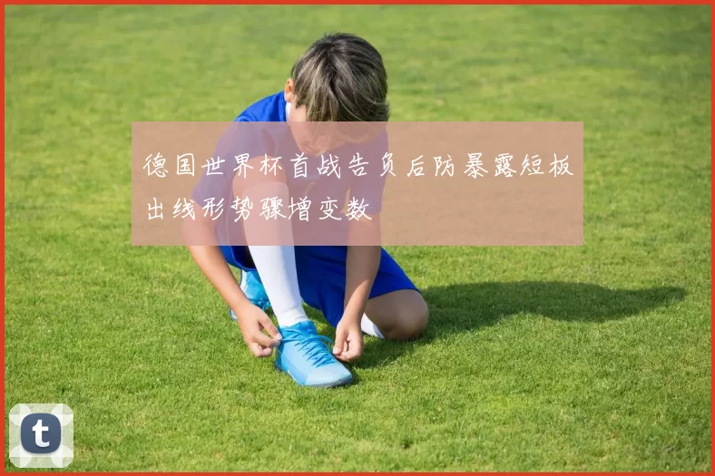 德国世界杯首战告负后防暴露短板出线形势骤增变数