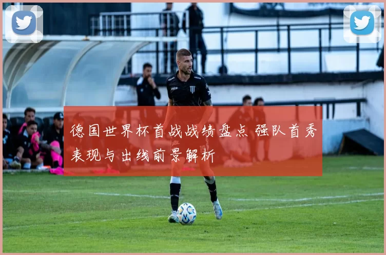 德国世界杯首战战绩盘点 强队首秀表现与出线前景解析
