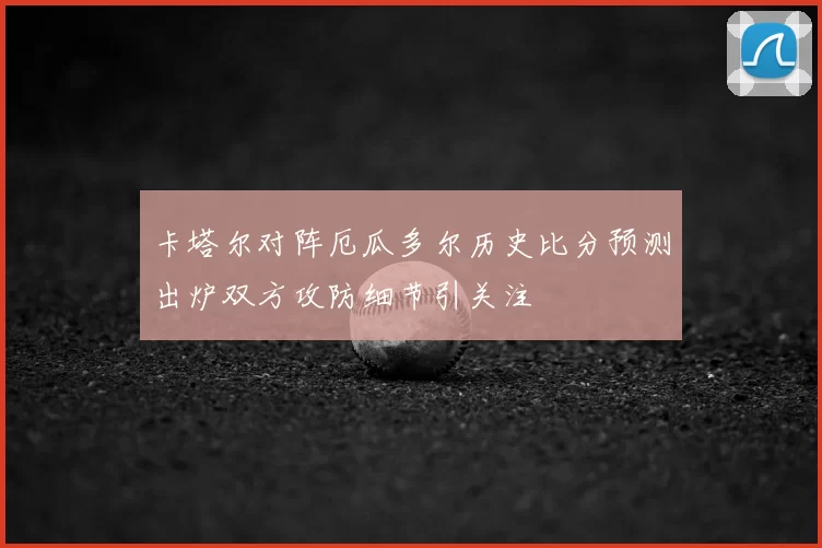 卡塔尔对阵厄瓜多尔历史比分预测出炉双方攻防细节引关注