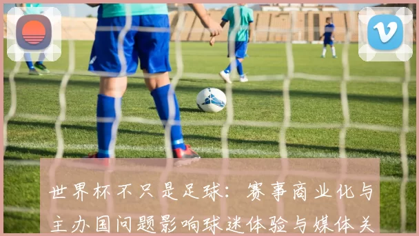 世界杯不只是足球:赛事商业化与主办国问题影响球迷体验与媒体关注