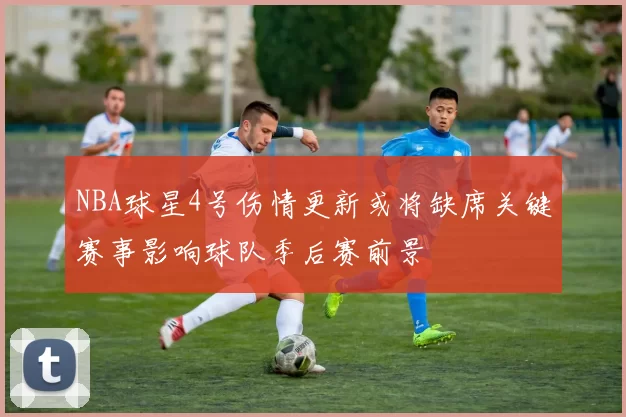 NBA球星4号伤情更新或将缺席关键赛事影响球队季后赛前景