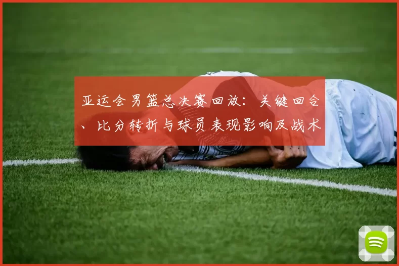 亚运会男篮总决赛回放：关键回合、比分转折与球员表现影响及战术分析