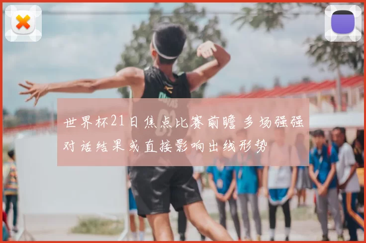 世界杯21日焦点比赛前瞻 多场强强对话结果或直接影响出线形势