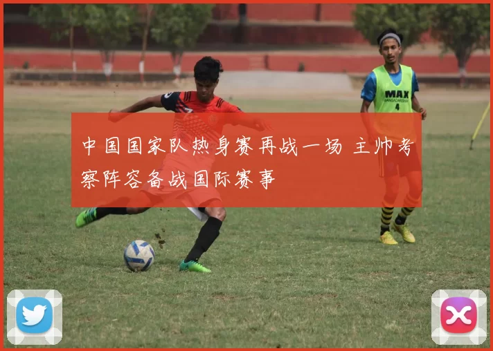 中国国家队热身赛再战一场 主帅考察阵容备战国际赛事
