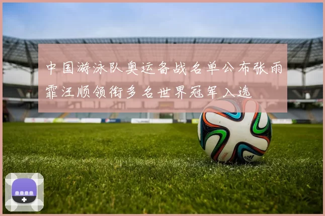 中国游泳队奥运备战名单公布张雨霏汪顺领衔多名世界冠军入选
