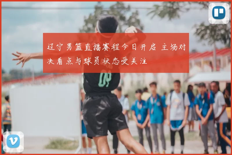 辽宁男篮直播赛程今日开启 主场对决看点与球员状态受关注