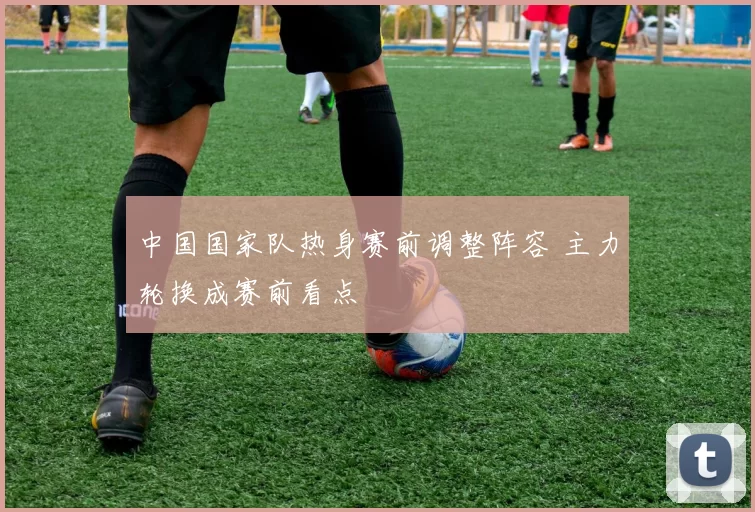 中国国家队热身赛前调整阵容 主力轮换成赛前看点