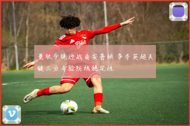 曼联今晚迎战南安普顿 争夺英超关键三分考验防线稳定性