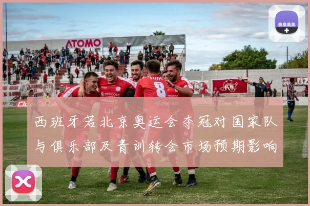 西班牙若北京奥运会夺冠对国家队与俱乐部及青训转会市场预期影响解读