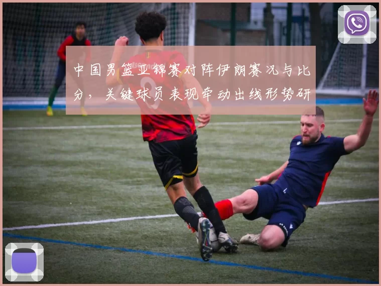 中国男篮亚锦赛对阵伊朗赛况与比分，关键球员表现牵动出线形势研判
