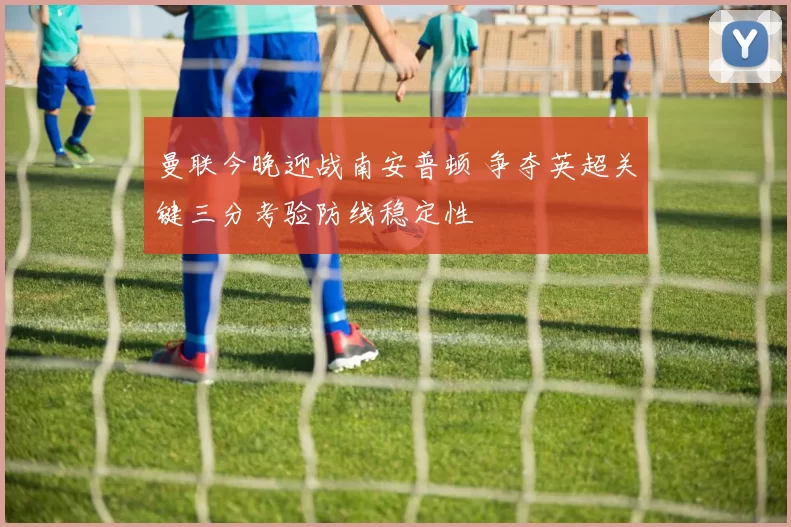 曼联今晚迎战南安普顿 争夺英超关键三分考验防线稳定性