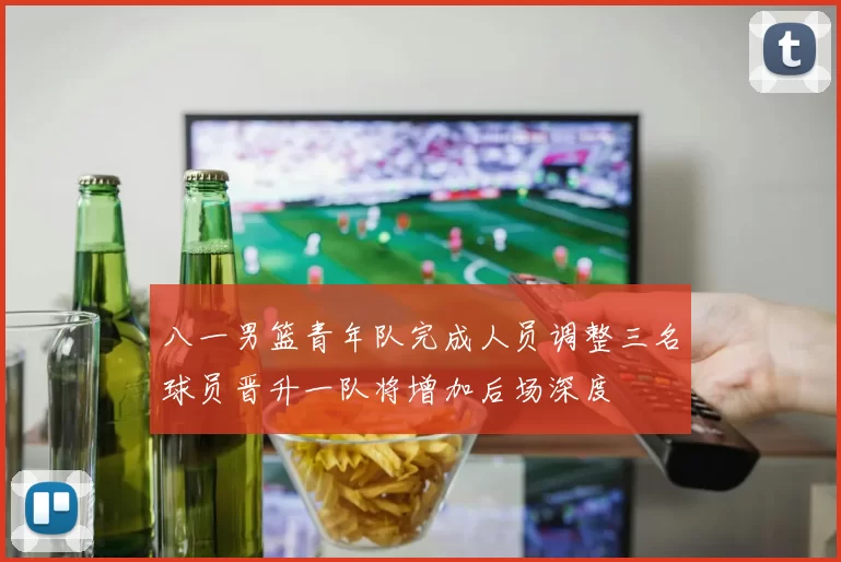 八一男篮青年队完成人员调整三名球员晋升一队将增加后场深度